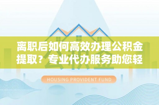 彭阳离职后如何高效办理公积金提取？专业代办服务助您轻松搞定
