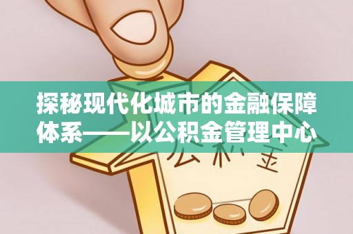 彭阳探秘现代化城市的金融保障体系——以公积金管理中心为核心的民生服务