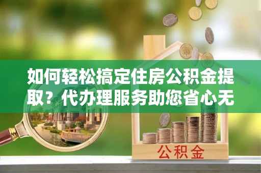 彭阳如何轻松搞定住房公积金提取？代办理服务助您省心无忧