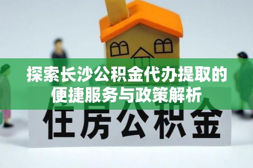 彭阳探索长沙公积金代办提取的便捷服务与政策解析