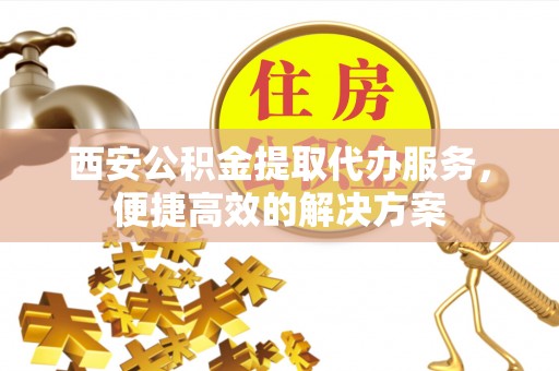 彭阳西安公积金提取代办服务，便捷高效的解决方案