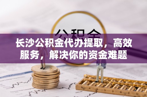 彭阳长沙公积金代办提取，高效服务，解决你的资金难题