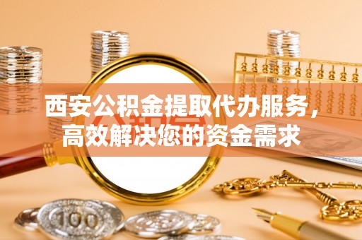 彭阳西安公积金提取代办服务，高效解决您的资金需求