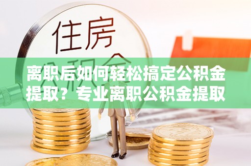 彭阳离职后如何轻松搞定公积金提取？专业离职公积金提取代办服务来帮你