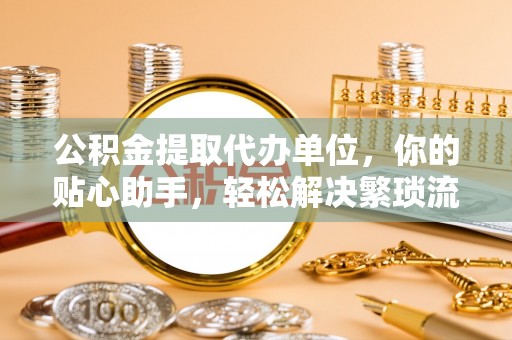 彭阳公积金提取代办单位，你的贴心助手，轻松解决繁琐流程