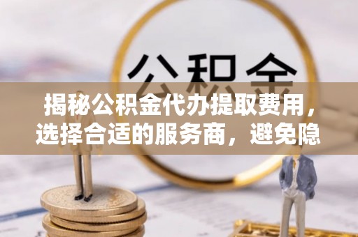 彭阳揭秘公积金代办提取费用，选择合适的服务商，避免隐性收费