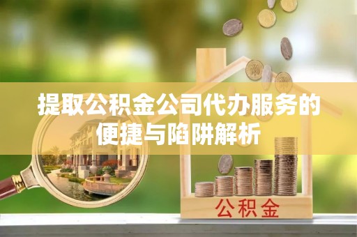 彭阳提取公积金公司代办服务的便捷与陷阱解析
