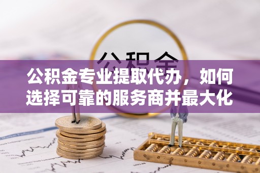 彭阳公积金专业提取代办，如何选择可靠的服务商并最大化你的资金收益