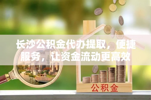 彭阳长沙公积金代办提取，便捷服务，让资金流动更高效