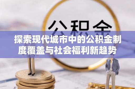 彭阳探索现代城市中的公积金制度覆盖与社会福利新趋势