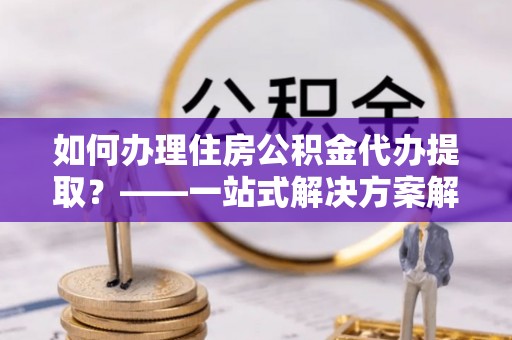 彭阳如何办理住房公积金代办提取？——一站式解决方案解析