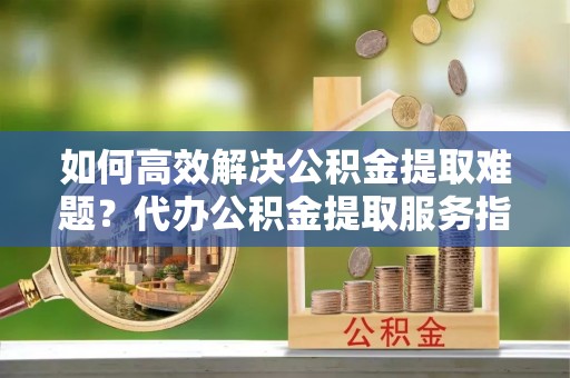 彭阳如何高效解决公积金提取难题？代办公积金提取服务指南