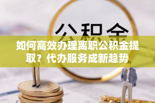 彭阳如何高效办理离职公积金提取？代办服务成新趋势